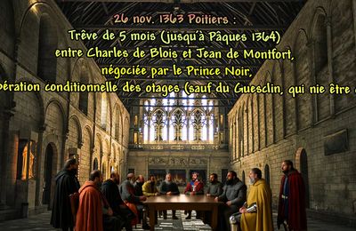 26 nov. 1363 Poitiers : Trêve de 5 mois (jusqu’à Pâques 1364) entre Charles de Blois et Jean de Montfort, négociée par le Prince Noir, avec libération conditionnelle des otages (sauf du Guesclin, qui nie être otage).